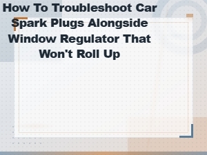 Troubleshooting Car Spark Plugs and Power Window Regulator That Won't Roll Up